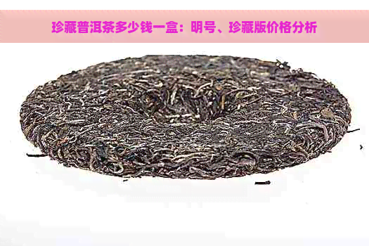 珍藏普洱茶多少钱一盒：明号、珍藏版价格分析