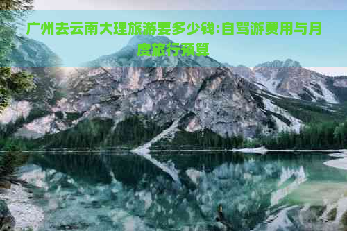广州去云南大理旅游要多少钱:自驾游费用与月度旅行预算