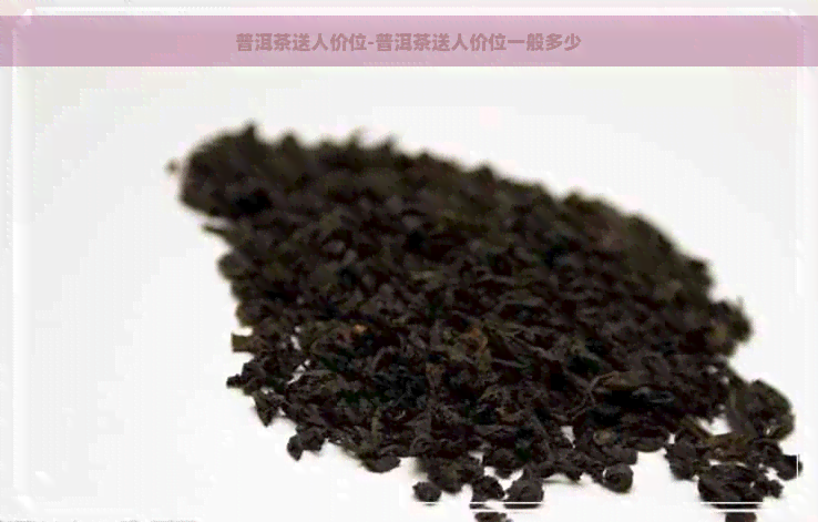 普洱茶送人价位-普洱茶送人价位一般多少