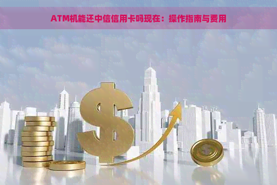 ATM机能还中信信用卡吗现在：操作指南与费用