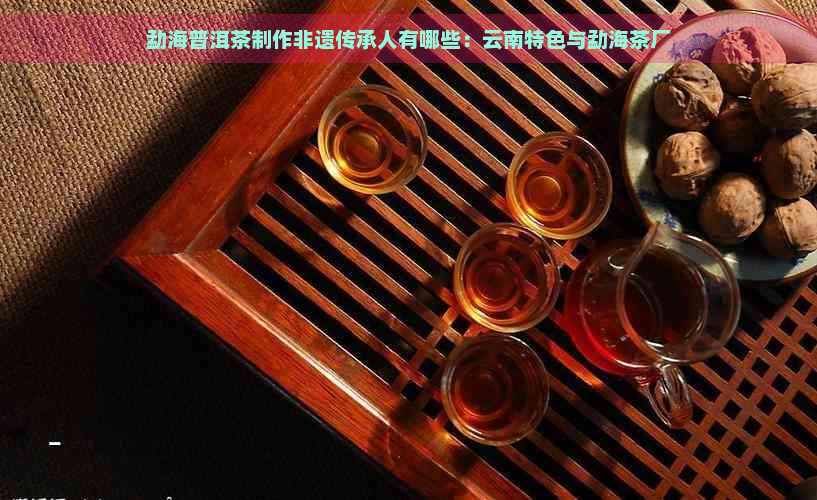勐海普洱茶制作非遗传承人有哪些：云南特色与勐海茶厂