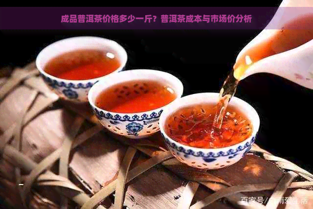 成品普洱茶价格多少一斤？普洱茶成本与市场价分析