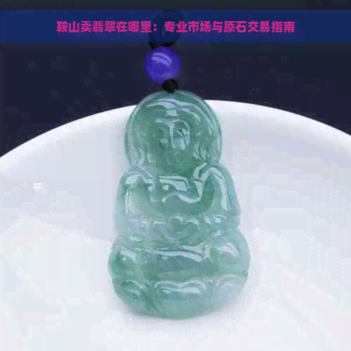 鞍山卖翡翠在哪里：专业市场与原石交易指南