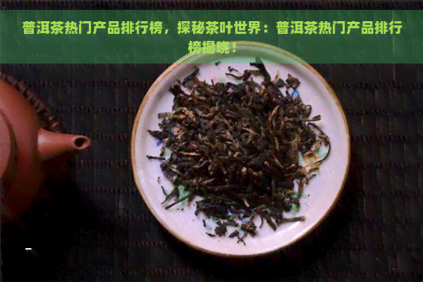 普洱茶热门产品排行榜，探秘茶叶世界：普洱茶热门产品排行榜揭晓！