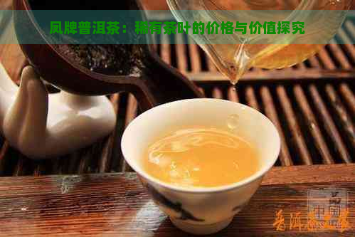 凤牌普洱茶：稀有茶叶的价格与价值探究