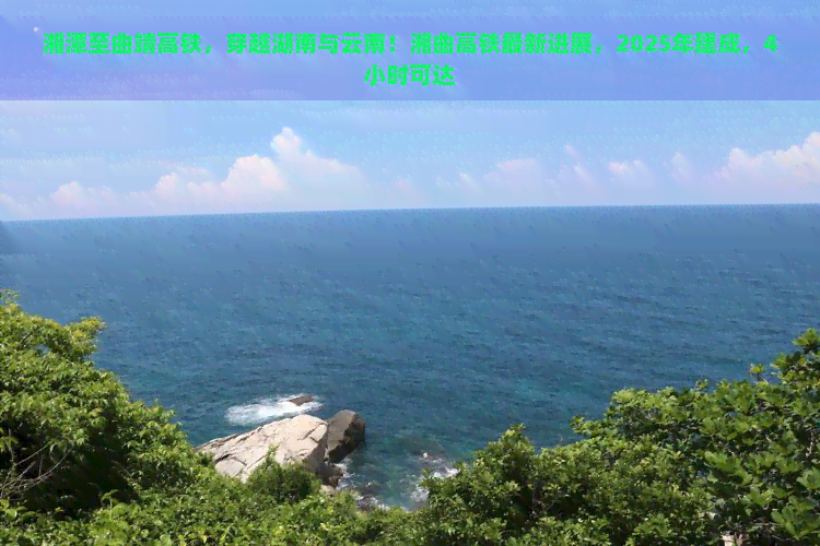 湘潭至曲靖高铁，穿越湖南与云南！湘曲高铁最新进展，2025年建成，4小时可达