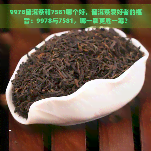 9978普洱茶和7581哪个好，普洱茶爱好者的福音：9978与7581，哪一款更胜一筹？