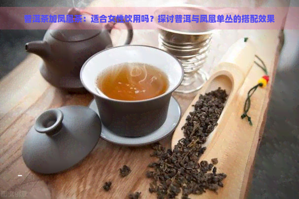 普洱茶加凤凰茶：适合女性饮用吗？探讨普洱与凤凰单丛的搭配效果