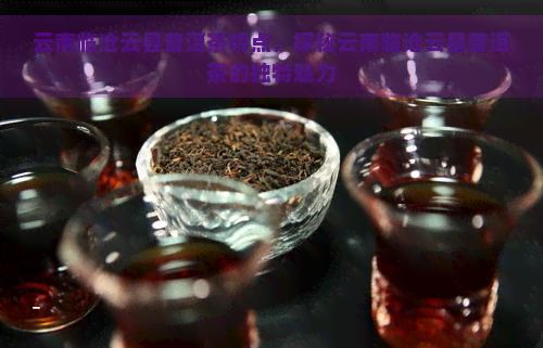 云南临沧云县普洱茶特点，探秘云南临沧云县普洱茶的独特魅力