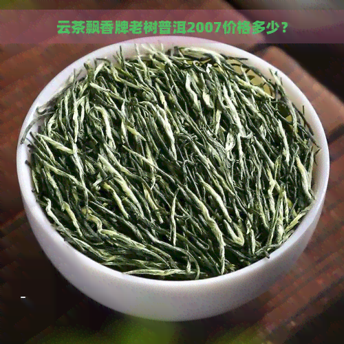 云茶飘香牌老树普洱2007价格多少？