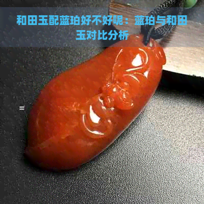 和田玉配蓝珀好不好呢：蓝珀与和田玉对比分析