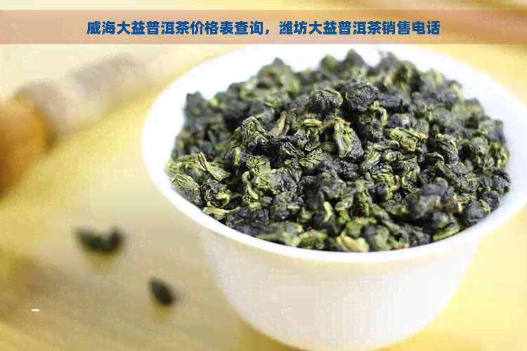 威海大益普洱茶价格表查询，潍坊大益普洱茶销售电话