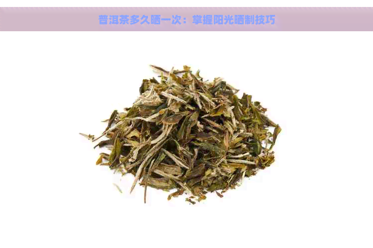 普洱茶多久晒一次：掌握阳光晒制技巧