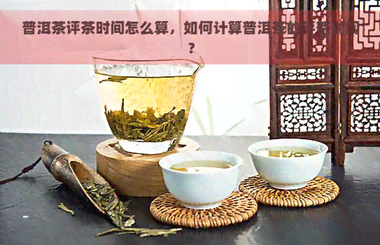 普洱茶评茶时间怎么算，如何计算普洱茶的评茶时间？