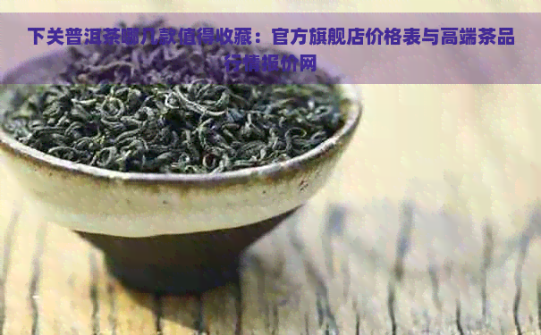 下关普洱茶哪几款值得收藏：官方旗舰店价格表与高端茶品行情报价网