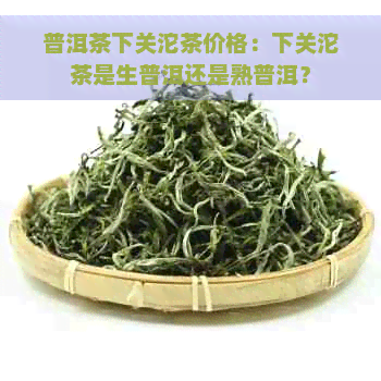 普洱茶下关沱茶价格：下关沱茶是生普洱还是熟普洱？