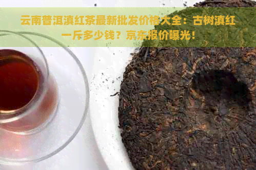 云南普洱滇红茶最新批发价格大全：古树滇红一斤多少钱？京东报价曝光！