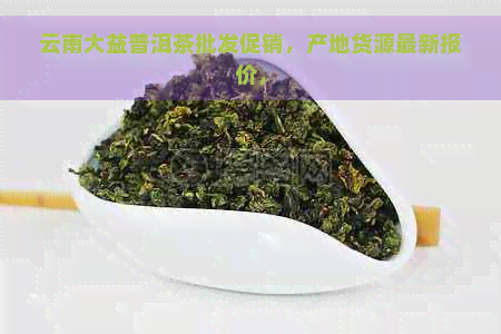 云南大益普洱茶批发促销，产地货源最新报价，