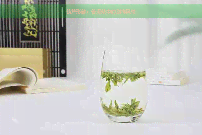 葫芦形韵：普洱茶中的别样风情