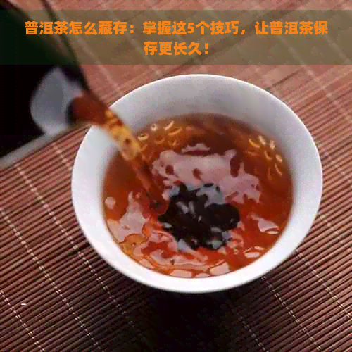 普洱茶怎么藏存：掌握这5个技巧，让普洱茶保存更长久！