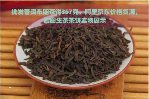 批发普洱布朗茶饼357克，阿里京东价格货源，附图生茶茶饼实物展示