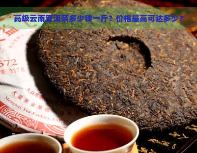 高级云南普洱茶多少钱一斤？价格更高可达多少？