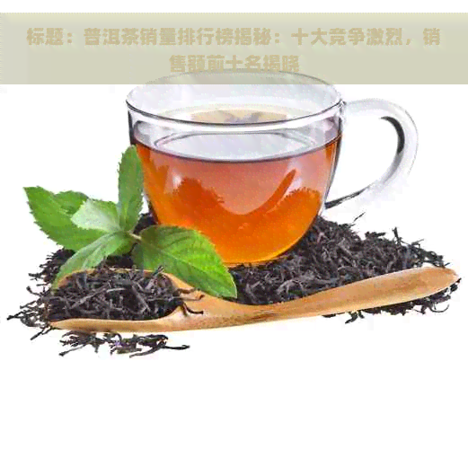 标题：普洱茶销量排行榜揭秘：十大竞争激烈，销售额前十名揭晓