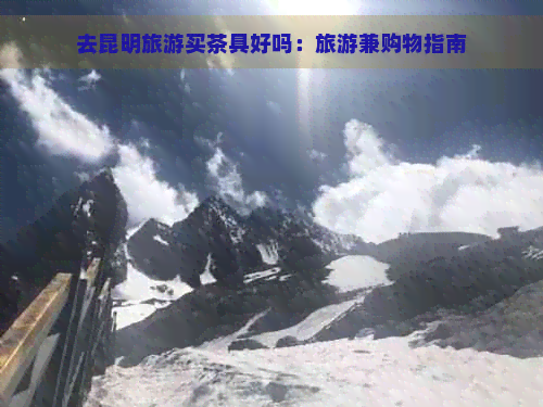 去昆明旅游买茶具好吗：旅游兼购物指南