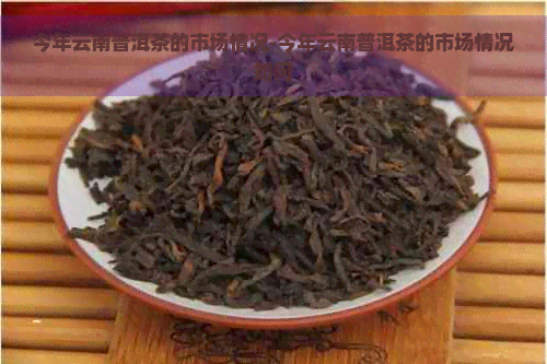 今年云南普洱茶的市场情况-今年云南普洱茶的市场情况如何