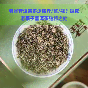 老寨普洱茶多少钱斤/盒/瓶？探究老寨子普洱茶独特之处