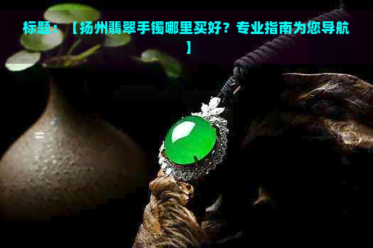 标题：【扬州翡翠手镯哪里买好？专业指南为您导航】