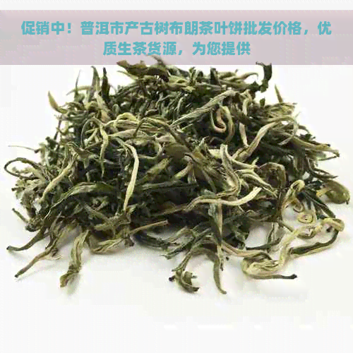 促销中！普洱市产古树布朗茶叶饼批发价格，优质生茶货源，为您提供