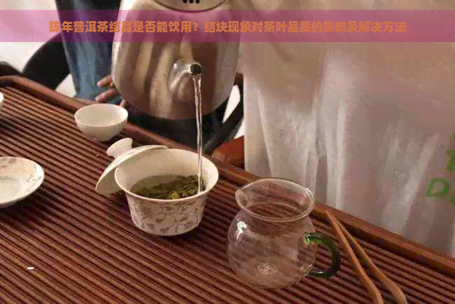 陈年普洱茶结晶是否能饮用？结块现象对茶叶品质的影响及解决方法