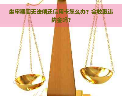 坐牢期间无法偿还信用卡怎么办？会收取违约金吗？