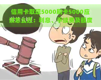 信用卡取现5000刷卡5000应该怎么还：利息、手续费及额度计算全解析