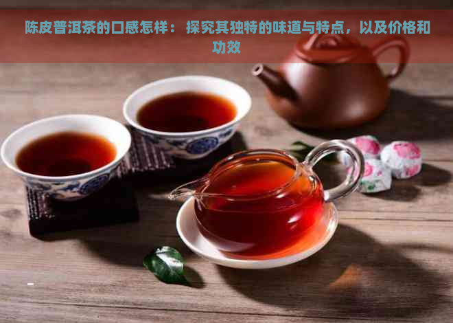 陈皮普洱茶的口感怎样： 探究其独特的味道与特点，以及价格和功效