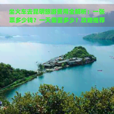 坐火车去昆明旅游费用全解析：一张票多少钱？一天需要多少？攻略推荐！