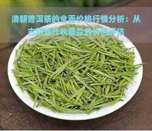 清朝普洱茶的全面价格行情分析：从古到现代收藏品的价值评估