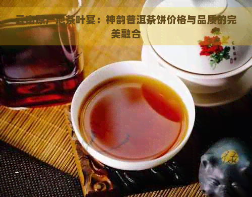 云南原产地茶叶宴：神韵普洱茶饼价格与品质的完美融合