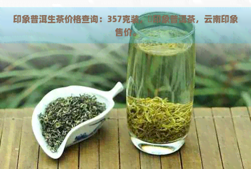 印象普洱生茶价格查询：357克装，瑧印象普洱茶，云南印象售价。