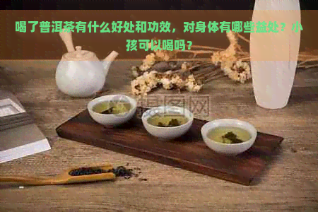 喝了普洱茶有什么好处和功效，对身体有哪些益处？小孩可以喝吗？