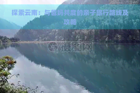 探索云南：与爸妈共度的亲子旅行路线及攻略