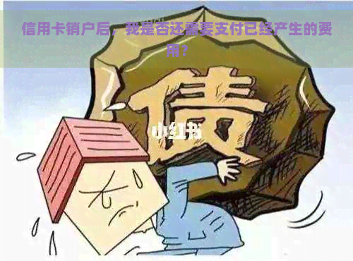 信用卡销户后，我是否还需要支付已经产生的费用？