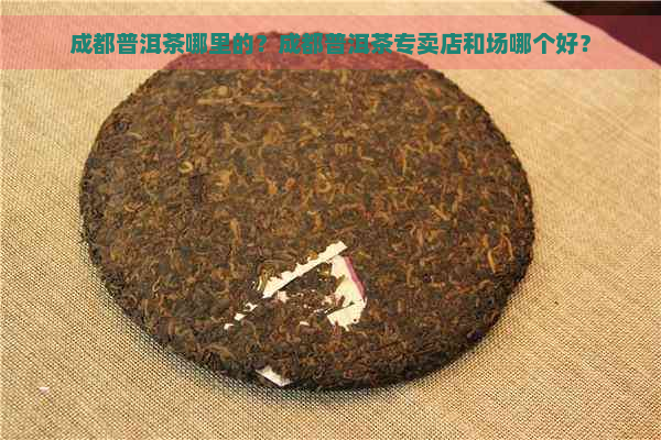 成都普洱茶哪里的？成都普洱茶专卖店和场哪个好？