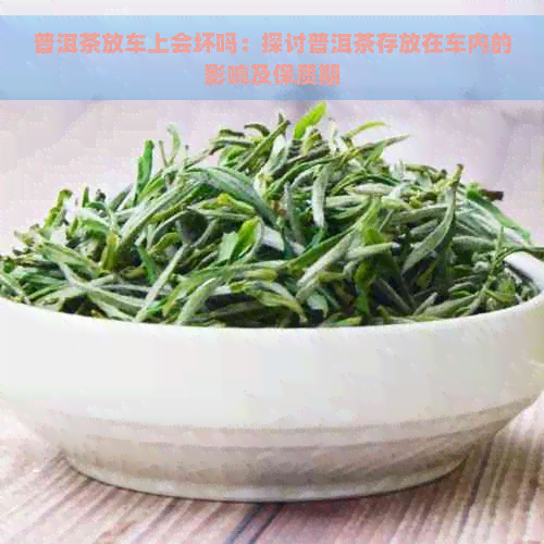 普洱茶放车上会坏吗：探讨普洱茶存放在车内的影响及保质期