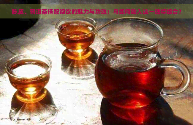 陈皮、普洱茶搭配泡饮的魅力与功效：乌如何融入这一独特组合？