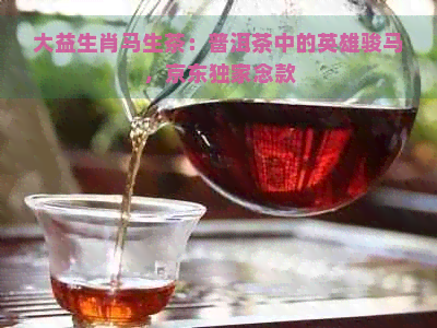 大益生肖马生茶：普洱茶中的英雄骏马，京东独家念款