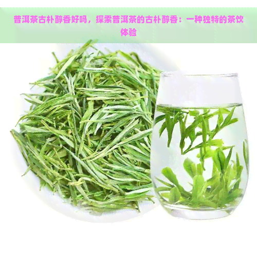 普洱茶古朴醇香好吗，探索普洱茶的古朴醇香：一种独特的茶饮体验