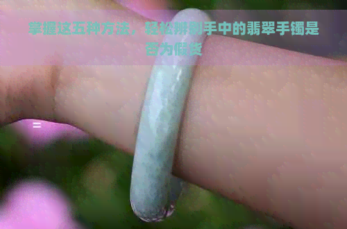 掌握这五种方法，轻松辨别手中的翡翠手镯是否为假货