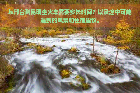 从邢台到昆明坐火车需要多长时间？以及途中可能遇到的风景和住宿建议。